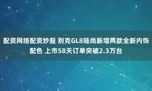 配资网络配资炒股 别克GL8陆尚新增两款全新内饰配色 上市58天订单突破2.3万台