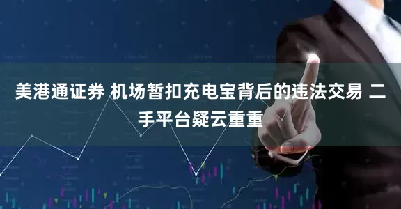 美港通证券 机场暂扣充电宝背后的违法交易 二手平台疑云重重