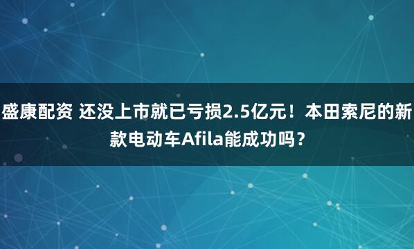 盛康配资 还没上市就已亏损2.5亿元！本田索尼的新款电动车Afila能成功吗？