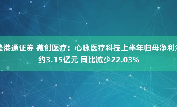 美港通证券 微创医疗：心脉医疗科技上半年归母净利润约3.15亿元 同比减少22.03%