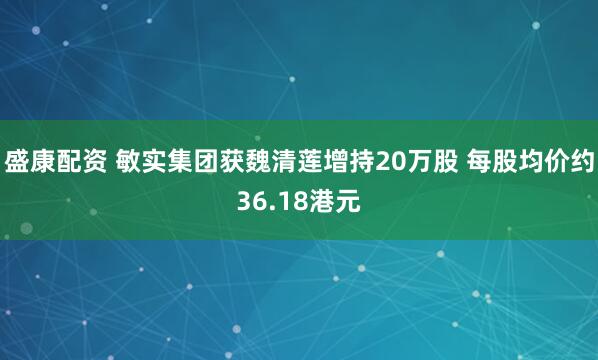 盛康配资 敏实集团获魏清莲增持20万股 每股均价约36.18港元