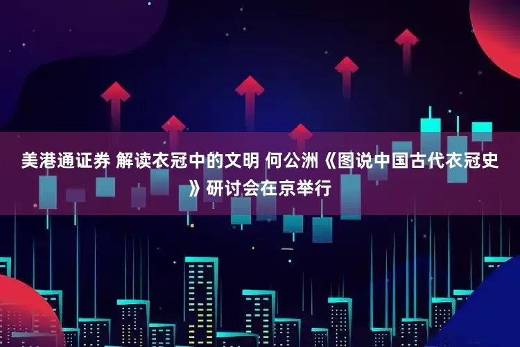 美港通证券 解读衣冠中的文明 何公洲《图说中国古代衣冠史》研讨会在京举行