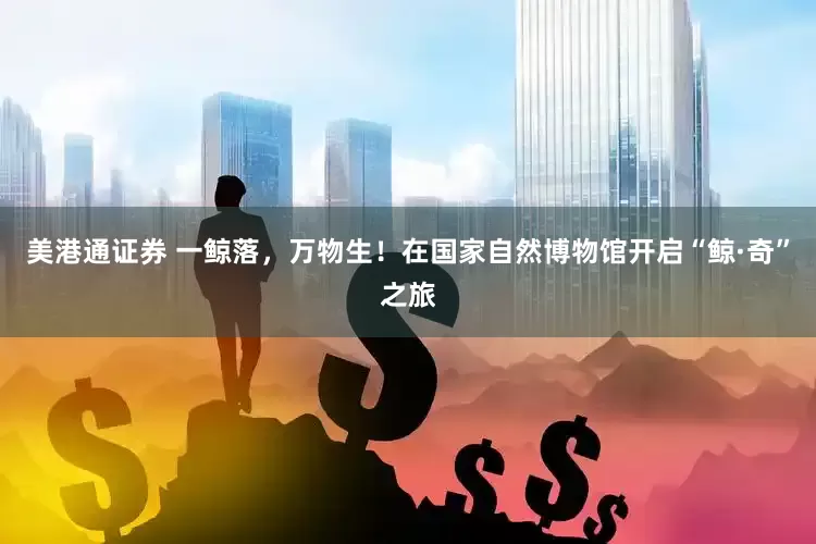 美港通证券 一鲸落，万物生！在国家自然博物馆开启“鲸·奇”之旅