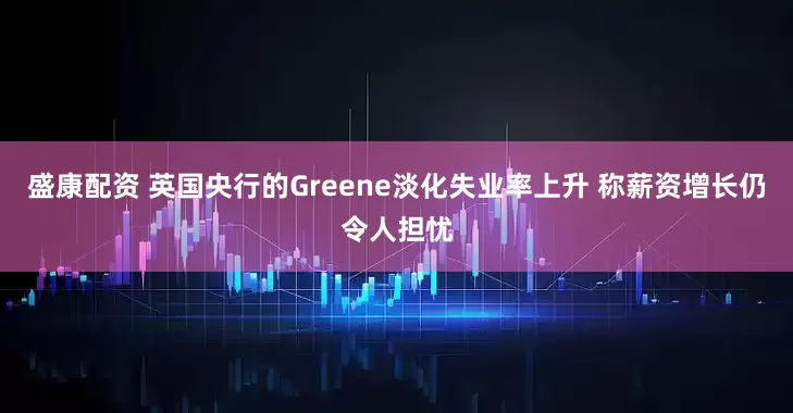 盛康配资 英国央行的Greene淡化失业率上升 称薪资增长仍令人担忧