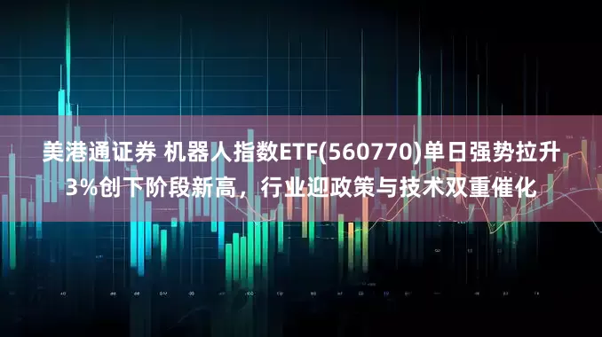 美港通证券 机器人指数ETF(560770)单日强势拉升3%创下阶段新高，行业迎政策与技术双重催化