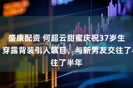 盛康配资 何超云甜蜜庆祝37岁生日，穿露背装引人瞩目，与新男友交往了半年