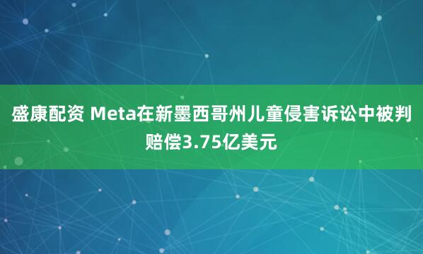 盛康配资 Meta在新墨西哥州儿童侵害诉讼中被判赔偿3.75亿美元