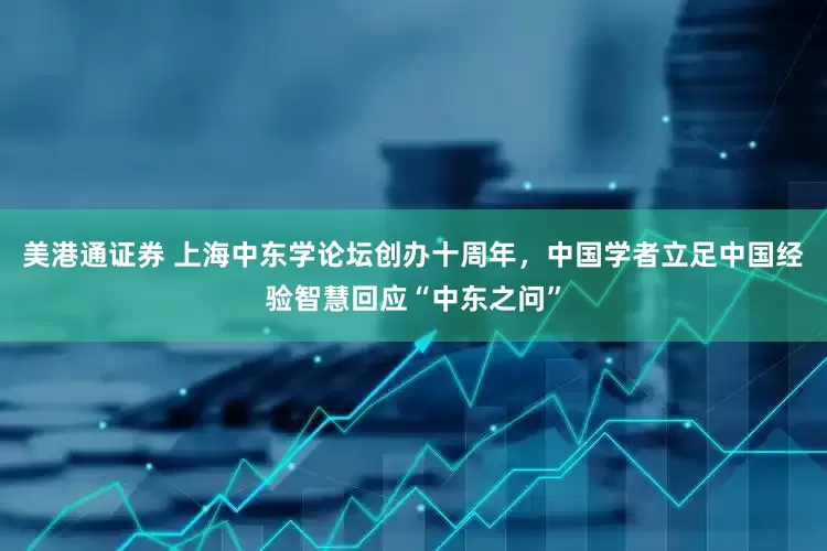 美港通证券 上海中东学论坛创办十周年，中国学者立足中国经验智慧回应“中东之问”