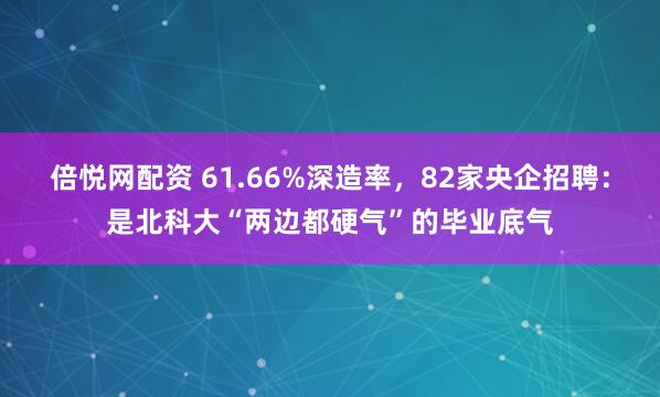 倍悦网配资 61.66%深造率,82家央企招聘:是北科大“两边都硬气”的毕业底气