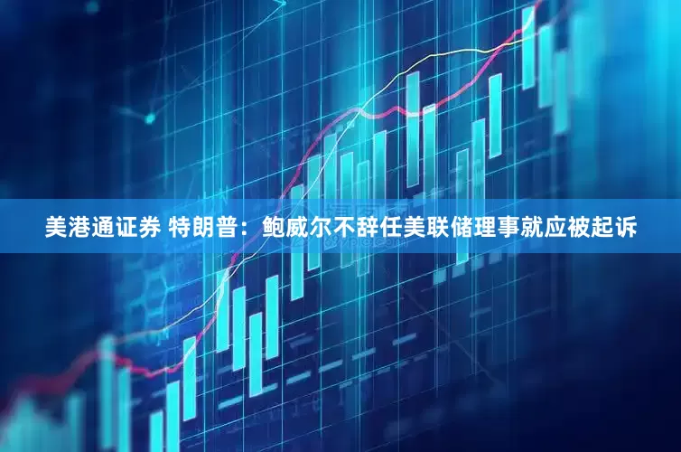 美港通证券 特朗普:鲍威尔不辞任美联储理事就应被起诉