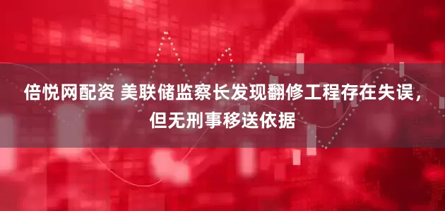 倍悦网配资 美联储监察长发现翻修工程存在失误，但无刑事移送依据